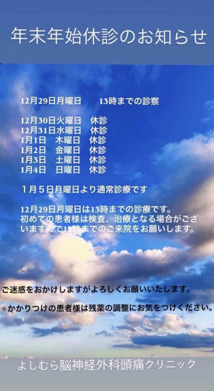 12月29日月曜日 13時までの診療 12月30日火曜日〜1月4日日曜日 休診 1月5日月曜日〜 通常診療 12月29日は13時までの診療です。 初めての患者様はお手数ですが詳しい問診票記入をしていただきます。 また検査、治療となっだ場合はお時間がかかりますので早いお 時間での受付をお願いします。 (急患はその限りではございません) ※かかりつけの患者様は残薬のご確認をお願いします。 ご迷惑をおかけしますがよろしくお願いいたします。 12月29日月曜日 13時までの診療 12月30日火曜日〜1月4日日曜日 休診 1月5日月曜日〜 通常診療 12月29日は13時までの診療です。 初めての患者様はお手数ですが詳しい問診票記入をしていただきます。 また検査、治療となっだ場合はお時間がかかりますので早いお 時間での受付をお願いします。 (急患はその限りではございません) ※かかりつけの患者様は残薬のご確認をお願いします。 ご迷惑をおかけしますがよろしくお願いいたします。